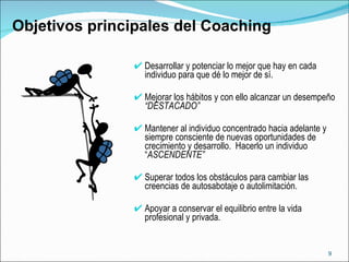 Desarrollar y potenciar lo mejor que hay en cada individuo para que dé lo mejor de sí. Mejorar los hábitos y con ello alcanzar un desempeño  “DESTACADO” Mantener al individuo concentrado hacia adelante y siempre consciente de nuevas oportunidades de crecimiento y desarrollo.  Hacerlo un individuo  “ ASCENDENTE” Superar todos los obstáculos para cambiar las creencias de autosabotaje o autolimitación. Apoyar a conservar el equilibrio entre la vida profesional y privada.  Objetivos principales del Coaching 
