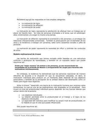 McClelland agrupó las respuestas en tres amplias categorías:

          •   La motivación de logro
          •   La motivación de afiliación
          •   La motivación de poder

    La motivación de logro representa la satisfacción de efectuar bien un trabajo por el
placer de hacerlo bien. Se trata de personas orientadas a la tarea, que sé autoexigen
altos rendimientos y le exigen lo mismo a los demás.

    La motivación de afiliación representa la orientación a las personas y a privilegiar las
relaciones interpersonales armoniosas. También la preocupación por el bienestar de los
otros y la tendencia a trabajar con personas, tales como asistentes sociales o jefes de
personal.

    La motivación de poder representa la necesidad de influir y controlar las conductas
de otros.

Modelo motivacional de Vroom

    Las teorías de motivación que hemos revisado están basadas en una estructura
uniforme y jerárquica de necesidades, y también en un supuesto básico que puede
resumirse así:

    Existe una “mejor manera” de motivar a las personas, ya sea reconociendo las
    necesidades de la pirámide de Maslow o enriqueciendo los cargos para hacerlos más
    motivadores intrínsecamente.


     Sin embargo, la evidencia ha demostrado que las personas reaccionan de manera
diferente de acuerdo a la situación en que se encuentran colocadas, es decir, la
motivación individual para producir en un momento dado depende de sus objetivos
particulares y también de la percepción de la utilidad relativa del desempeño como un
medio para lograr esos objetivos.

     Víctor H.Vroom 5 desarrolló una teoría de la motivación humana que reconoce estas
limitaciones, la cual es una de las explicaciones más aceptadas en la actualidad. Para
Vroom el nivel de productividad individual parece depender de tres fuerzas básicas que
actúan dentro de la persona:

          •   Los objetivos individuales
          •   La relación percibida entre la productividad en el trabajo y el logro de los
              objetivos individuales
          •   La capacidad del individuo para modificar su propio nivel de productividad, en
              la medida en que él crea que puede influenciarlo

       Esto puede resumirse así:




5
    Víctor H. Vroom, Work and Motivation, 1964
                                                                                               
                                                                                Página 5 de 10 
 
