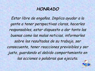 HONRADO Estar libre de engaños. Implica ayudar a la gente a tener perspectivas claras, hacerles responsables, estar dispuesto a dar tanto las buenas como las malas noticias, informarles sobre los resultados de su trabajo, ser consecuente, tener reacciones previsibles y ser justo, guardando el debido comportamiento en las acciones o palabras que ejecuta. 