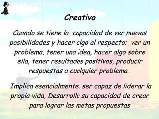 . Creativo Cuando se tiene la  capacidad de ver nuevas posibilidades y hacer algo al respecto;  ver un problema, tener una idea, hacer algo sobre ella, tener resultados positivos, producir respuestas a cualquier problema.  Implica esencialmente, ser capaz de liderar la propia vida,  Desarrolla su capacidad de crear para lograr las metas propuestas 