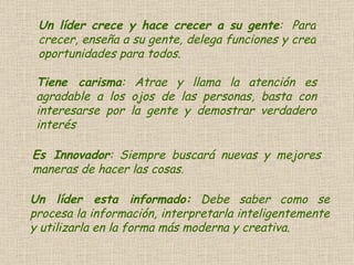 Un líder crece y hace crecer a su gente :  Para crecer, enseña a su gente, delega funciones y crea oportunidades para todos.  Tiene carisma : Atrae y llama la atención es agradable a los ojos de las personas, basta con interesarse por la gente y demostrar verdadero interés  Es Innovador : Siempre buscará nuevas y mejores maneras de hacer las cosas.  Un líder esta informado:  Debe saber como se procesa la información, interpretarla inteligentemente y utilizarla en la forma más moderna y creativa. 