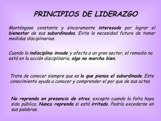 PRINCIPIOS DE LIDERAZGO Manténgase constante y sinceramente  interesado  por lograr el  bienestar  de sus  subordinados . Evita la necesidad futura de tomar medidas disciplinarias.  Cuando la  indisciplina invade  y afecta a un gran sector, el remedio no está en la acción disciplinaria,  algo no marcha bien .  Trate de conocer siempre que es  lo que piensa el subordinado . Este conocimiento ayuda a conocer y comprender el por que de sus actos  No reprenda en presencia de otros , excepto cuando la falta haya sido pública.  Nunca reprenda  si está  irritado . Podría excederse en sus palabras.  