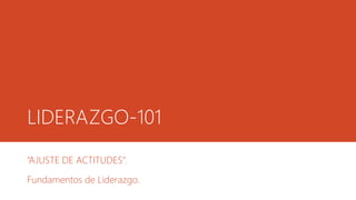 LIDERAZGO-101
“AJUSTE DE ACTITUDES”.
Fundamentos de Liderazgo.
 
