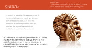 SINERGIA
La sinergia es la integración de elementos que da
como resultado algo más grande que la simple
suma de éstos, es decir, cuando dos o más
elementos se unen sinérgicamente crean un
resultado que aprovecha y maximiza las
cualidades de cada uno de los elementos
Anotación.
“(del griego συνεργία, «cooperación») quiere
decir literalmente trabajando en conjunto.
Actualmente se refiere al fenómeno en el cual el
efecto de la influencia o trabajo de dos o más
agentes actuando en conjunto es mayor al
esperado considerando a la suma de las acciones
de los agentes por separado.
 