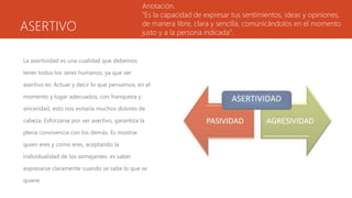 ASERTIVO
La asertividad es una cualidad que debemos
tener todos los seres humanos, ya que ser
asertivo es: Actuar y decir lo que pensamos, en el
momento y lugar adecuados, con franqueza y
sinceridad, esto nos evitaría muchos dolores de
cabeza. Esforzarse por ser asertivo, garantiza la
plena convivencia con los demás. Es mostrar
quien eres y como eres, aceptando la
individualidad de los semejantes. es saber
expresarse claramente cuando se sabe lo que se
quiere.
Anotación.
“Es la capacidad de expresar tus sentimientos, ideas y opiniones,
de manera libre, clara y sencilla, comunicándolos en el momento
justo y a la persona indicada”.
 