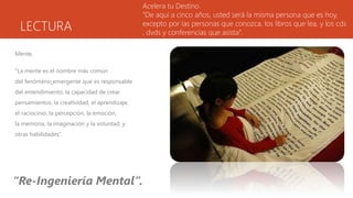 LECTURA
Mente.
“La mente es el nombre más común
del fenómeno emergente que es responsable
del entendimiento, la capacidad de crear
pensamientos, la creatividad, el aprendizaje,
el raciocinio, la percepción, la emoción,
la memoria, la imaginación y la voluntad, y
otras habilidades”.
Acelera tu Destino.
“De aquí a cinco años, usted será la misma persona que es hoy,
excepto por las personas que conozca, los libros que lea, y los cds
, dvds y conferencias que asista”.
“Re-Ingeniería Mental”.
 