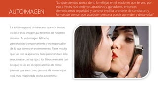 AUTOIMAGEN
La autoimagen es la manera en que nos vemos,
es decir es la imagen que tenemos de nosotros
mismos. Tu autoimagen define tu
personalidad comportamiento y es responsable
de lo que somos en este momento. Tiene mucho
que ver con la apariencia física pero también está
relacionada con los ojos o los filtros mentales con
los que te ves en el espejo además de como
pienses que eres como persona, de manera que
está muy relacionada con tu autoestima.
“Lo que piensas acerca de ti, lo reflejas en el modo en que te ves, por
eso a veces nos sentimos atractivos y ganadores, entonces
demostramos seguridad y carisma implica una serie de conductas y
formas de pensar que cualquier persona puede aprender y desarrollar.”
 