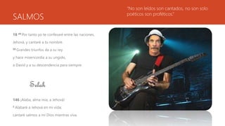 SALMOS
18 49 Por tanto yo te confesaré entre las naciones,
Jehová, y cantaré a tu nombre.
50 Grandes triunfos da a su rey
y hace misericordia a su ungido,
a David y a su descendencia para siempre.
Selah
146 ¡Alaba, alma mía, a Jehová!
2 Alabaré a Jehová en mi vida;
cantaré salmos a mi Dios mientras viva.
“No son leídos son cantados, no son solo
poéticos son proféticos.”
 