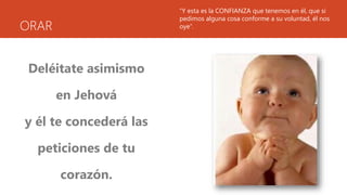 ORAR
Deléitate asimismo
en Jehová
y él te concederá las
peticiones de tu
corazón.
“Y esta es la CONFIANZA que tenemos en él, que si
pedimos alguna cosa conforme a su voluntad, él nos
oye”.
 