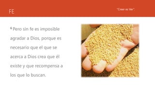 FE
6 Pero sin fe es imposible
agradar a Dios, porque es
necesario que el que se
acerca a Dios crea que él
existe y que recompensa a
los que lo buscan.
“Creer es Ver”.
 