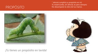 PROPÓSITO
¡Tú tienes un propósito en lavida!
“ Jehová cumplirá su propósito en mí;
Tu misericordia, oh Jehová, es para siempre;
No desampares la obra de tus manos.
 