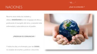 NACIONES
Recorría Jesús todas las ciudades y
aldeas, ENSEÑANDO en las sinagogas de ellos, y
predicando el evangelio del reino, y sanando toda
enfermedad y toda dolencia en el pueblo.
¡PREDICAR ES COMUNICAR !
Y todos los días, en el templo y por las CASAS,
no cesaban de enseñar y predicar a Jesucristo.
“ ID…… “
¿Qué no entendió ?
 
