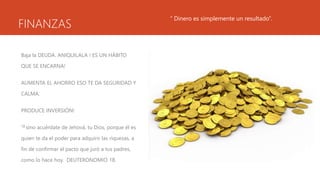 FINANZAS
Baja la DEUDA. ANIQUILALA ! ES UN HÁBITO
QUE SE ENCARNA!
AUMENTA EL AHORRO ESO TE DA SEGURIDAD Y
CALMA.
PRODUCE INVERSIÓN!
18 sino acuérdate de Jehová, tu Dios, porque él es
quien te da el poder para adquirir las riquezas, a
fin de confirmar el pacto que juró a tus padres,
como lo hace hoy. DEUTERONOMIO 18.
“ Dinero es simplemente un resultado”.
 