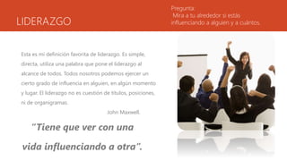 LIDERAZGO
Esta es mi definición favorita de liderazgo. Es simple,
directa, utiliza una palabra que pone el liderazgo al
alcance de todos. Todos nosotros podemos ejercer un
cierto grado de influencia en alguien, en algún momento
y lugar. El liderazgo no es cuestión de títulos, posiciones,
ni de organigramas.
John Maxwell.
“Tiene que ver con una
vida influenciando a otra”.
Pregunta:
Mira a tu alrededor si estás
influenciando a alguien y a cuántos.
 