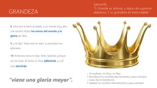 GRANDEZA
8. Otra vez le llevó el diablo a un monte muy alto,
y le mostró todos los reinos del mundo y la
gloria de ellos,
9. y le dijo: Todo esto te daré, si postrado me
adorares.
10. Entonces Jesús le dijo: Vete, Satanás, porque
escrito está: Al Señor tu Dios adorarás, y a él
sólo servirás.
Salmo145.
“3. Grande es Jehová, y digno de suprema
alabanza; Y su grandeza es inescrutable.”
1. Te exaltaré, mi Dios, mi Rey,
Y bendeciré tu nombre eternamente y para siempre.
2. Cada día te bendeciré,
Y alabaré tu nombre eternamente y para siempre.
“viene una gloria mayor”.
 