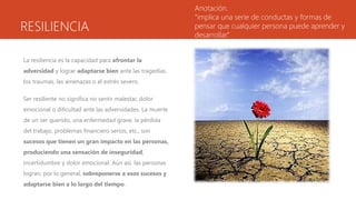RESILIENCIA
La resiliencia es la capacidad para afrontar la
adversidad y lograr adaptarse bien ante las tragedias,
los traumas, las amenazas o el estrés severo.
Ser resiliente no significa no sentir malestar, dolor
emocional o dificultad ante las adversidades. La muerte
de un ser querido, una enfermedad grave, la pérdida
del trabajo, problemas financiero serios, etc., son
sucesos que tienen un gran impacto en las personas,
produciendo una sensación de inseguridad,
incertidumbre y dolor emocional. Aún así, las personas
logran, por lo general, sobreponerse a esos sucesos y
adaptarse bien a lo largo del tiempo.
Anotación.
“implica una serie de conductas y formas de
pensar que cualquier persona puede aprender y
desarrollar.”
 