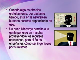 Cuando algo es ofrecido gratuitamente, por bastante tiempo, está en la naturaleza humana hacerse  dependiente  de eso. Un buen liderazgo permite a la gente ponerse en marcha,  proveyéndole los recursos necesarios , pero el fin es  enseñarles  cómo ser ingeniosos por sí mismos.  