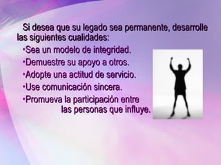 Si desea que su legado sea permanente, desarrolle las siguientes cualidades: Sea un modelo de integridad. Demuestre su apoyo a otros. Adopte una actitud de servicio.  Use comunicación sincera. Promueva la participación entre  las personas que influye. 