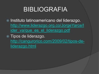 BIBLIOGRAFIA
 Instituto latinoamericano del liderazgo.
http://www.liderazgo.org.co/JorgeYarce/l
ider_va/que_es_el_liderazgo.pdf
 Tipos de liderazgo.
http://cangurorico.com/2009/02/tipos-de-
liderazgo.html
 
