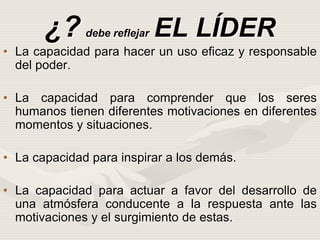 ¿? debe reflejar EL LÍDER
• La capacidad para hacer un uso eficaz y responsable
del poder.
• La capacidad para comprender que los seres
humanos tienen diferentes motivaciones en diferentes
momentos y situaciones.
• La capacidad para inspirar a los demás.
• La capacidad para actuar a favor del desarrollo de
una atmósfera conducente a la respuesta ante las
motivaciones y el surgimiento de estas.
 