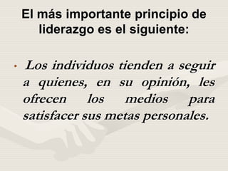 El más importante principio de
liderazgo es el siguiente:
• Los individuos tienden a seguir
a quienes, en su opinión, les
ofrecen los medios para
satisfacer sus metas personales.
 