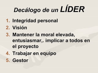 Decálogo de un LÍDER
1. Integridad personal
2. Visión
3. Mantener la moral elevada,
entusiasmar,. implicar a todos en
el proyecto
4. Trabajar en equipo
5. Gestor
 
