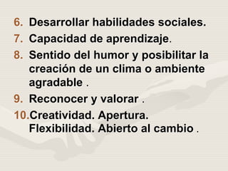 6. Desarrollar habilidades sociales.
7. Capacidad de aprendizaje.
8. Sentido del humor y posibilitar la
creación de un clima o ambiente
agradable .
9. Reconocer y valorar .
10.Creatividad. Apertura.
Flexibilidad. Abierto al cambio .
 