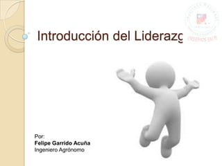 Introducción del Liderazgo Por: Felipe Garrido Acuña  Ingeniero Agrónomo 