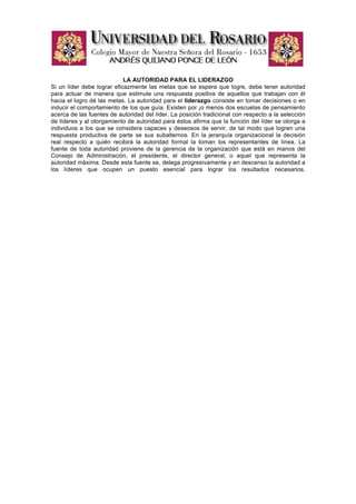 LA AUTORIDAD PARA EL LIDERAZGO
Si un líder debe lograr eficazmente las metas que se espera que logre, debe tener autoridad
para actuar de manera que estimule una respuesta positiva de aquellos que trabajan con él
hacia el logro dé las metas. La autoridad para el liderazgo consiste en tomar decisiones o en
inducir el comportamiento de los que guía. Existen por ¡o menos dos escuelas de pensamiento
acerca de las fuentes de autoridad del líder. La posición tradicional con respecto a la selección
de líderes y al otorgamiento de autoridad para éstos afirma que la función del líder se otorga a
individuos a los que se considera capaces y deseosos de servir, de tal modo que logren una
respuesta productiva de parte se sus subalternos. En la jerarquía organizacional la decisión
real respecto a quién recibirá la autoridad formal la toman los representantes de línea. La
fuente de toda autoridad proviene de la gerencia de la organización que está en manos del
Consejo de Administración, el presidente, el director general, o aquel que representa la
autoridad máxima. Desde esta fuente se, delega progresivamente y en descenso la autoridad a
los líderes que ocupen un puesto esencial para lograr los resultados necesarios.
 