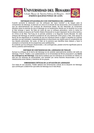 ENFOQUES SITUACIONALES O DE CONTINGENCIA DEL LIDERAZGO
Cuando aumentó la desilusión con los enfoques del "gran hombre" y de rasgos para la
comprensión de liderazgo, la atención se volcó en el estudio de las situaciones y de la sospecha de
que los administradores son producto de situaciones dadas. Se han efectuado ya numerosos
estudios sobre la premisa de que el liderazgo se ve fuertemente influido por la situación en la que
el líder emerge y opera. Se trata sin duda de que un enfoque persuasivo, como lo indica en
Estados Unidos el ascenso de Franklin Delano Roosevelt en la gran depresión de los años treinta y
en China el de Mao Tse-Tung en el período posterior a la Segunda Guerra Mundial. En este
enfoque del liderazgo se admite la existencia de una interacción entre grupo y líder. Esto apoya la
teoría de los seguidores en el sentido de que los individuos tienen a seguir a aquellos en quienes
perciben (ya sea acertada o desacertadamente) el ofrecimiento de medios para el cumplimiento de
sus deseos personales. Así pues, el líder es la persona que identifica esos deseos y hace lo
necesario (o emprende de los programas) para satisfacerlos.
Es evidente que los enfoques situacionales, o de contingencias, poseen enorme significado para la
teoría y práctica administrativas.

                ENFOQUE DE CONTINGENCIAS DEL LIDERAZGO DE FIEDLER
Aunque su enfoque de la teoría del liderazgo es de carácter esencialmente analítico del estilo de
liderazgo, Fred E. Fiedler y sus colaboradores en la Universidad de Illinois propusieron una teoría
de contingencia del liderazgo. Esta teoría sostiene que los individuos se convierten en líderes no
sólo por sus atributos de personalidad, sino también por varios factores situacionales y por las
interacciones entre líderes y miembros de los grupos.

                DIMENSIONES CRÍTICAS DE LA SITUACIÓN DE LIDERAZGO
Con base en sus estudios, Fiedler detectó tres dimensiones críticas de la situación de liderazgo
que contribuyen a determinar qué estilo de liderazgo es el más eficaz:
 