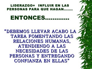 LIDERAZGO= INFLUIR EN LAS PERSONAS PARA QUE HAGAN....... ENTONCES............. “ DEBEMOS LLEVAR ACABO LA TAREA FOMENTANDO LAS RELACIONES HUMANAS, ATENDIENDO A LAS NECESIDADES DE LAS PERSONAS Y ENTREGANDO CONFIANZA EN ELLAS” 