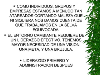 COMO INDIVIDUOS, GRUPOS Y EMPRESAS ESTAMOS A MENUDO TAN ATAREADOS CORTANDO MALEZA QUE NI SIQUIERA NOS DAMOS CUENTA DE QUE TRABAJAMOS EN LA SELVA EQUIVOCADA. EL ENTORNO CAMBIANTE REQUIERE DE UN LIDERAZGO EFECTIVO. TENEMOS MAYOR NECESIDAD DE UNA VISION, UNA META, Y UNA BRUJULA. LIDERAZGO PRIMERO Y ADMINISTRACION DESPUES 