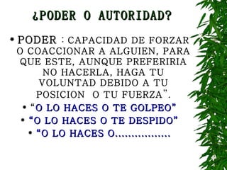 ¿PODER O AUTORIDAD? PODER  :  CAPACIDAD DE FORZAR O COACCIONAR A ALGUIEN, PARA QUE ESTE, AUNQUE PREFERIRIA NO HACERLA, HAGA TU VOLUNTAD DEBIDO A TU POSICION  O TU FUERZA ”. “ O LO HACES O TE GOLPEO” “ O LO HACES O TE DESPIDO” “ O LO HACES O................. 