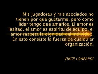 Mis jugadores y mis asociados no tienen por qué gustarme,   pero como líder tengo que amarlos. El amor es lealtad, el amor es   espíritu de equipo, el amor respeta la dignidad del   individuo.   En   esto   consiste la fuerza de cualquier   organización. VINCE LOMBARDI 