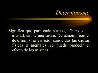 Determinismo Significa que para cada suceso,  físico o  mental, existe una causa. De acuerdo con el determinismo estricto, conocidas las causas físicas o mentales, se puede predecir el efecto de las mismas. 
