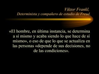 Viktor Frankl,  Determinista y compañero de estudio de Freud. «El hombre, en última instancia, se determina a sí mismo y acaba siendo lo que hace de sí mismo», o eso de que lo que se actualiza en las personas «depende de sus decisiones, no de las condiciones». 