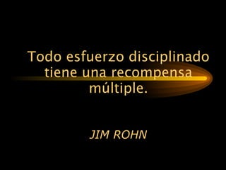 Todo esfuerzo disciplinado tiene una recompensa múltiple. JIM ROHN 