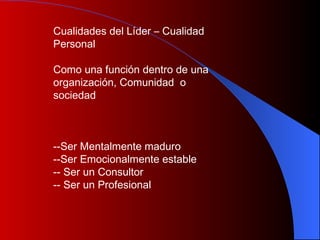 Cualidades del Líder – Cualidad  Personal Como una función dentro de una  organización,  C omunidad  o sociedad --Ser Mentalmente maduro  -Ser Emocionalmente estable  - Ser un Consultor  - Ser un Profesional 