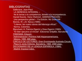 B IBLIOGRAFÍAS S allenave, Jean-Paul. LA GERENCIA INTEGRAL – No le temas a la competencia, témele a la incompetencia.  Harold Koontz, Heinz Weihrich. ADMINISTRACIÓN – Una perspectiva global – 11a Edición. Mc Graw Hill.  Bennis, W. y B. Nanus (1995): "Líderes: las cuatro claves del liderazgo eficaz". Norma, Colombia.  Blanchard, K; Patricia Zigarmi y Drea Zigarmi (1990): "El líder ejecutivo al minuto". Ediciones Griljalbo, Barcelona.  FREEMAN, Edward.  "Administración" Prentice Hall Hispanoamericana, México, 1995, 686 págs.  CIRCULO DE LECTORES. Gran Enciclopedia Ilustrada Circulo. Plaza & Janés Editores, Barcelona, 1984, 2080 págs.  DICCIONARIO DE LA LENGUA ESPAÑOLA. (1984). Madrid: Espasa-Calpe.  