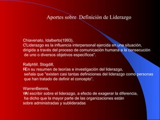 Aportes sobre  Definición de Liderazgo Chiavenato, Idalberto(1993),  􀂄 "Liderazgo es la influencia interpersonal ejercida en una situación,  dirigida a través del proceso de comunicación humana a la consecución de uno o diversos objetivos específicos". RallphM. Stogdill, 􀂄 En su resumen de teorías e investigación del liderazgo, señala que "existen casi tantas definiciones del liderazgo como personas que han tratado de definir el concepto”.  WarrenBennis, 􀂄 Al escribir sobre el liderazgo, a efecto de exagerar la diferencia, ha dicho que la mayor parte de las organizaciones están  sobre administradas y sublideradas 
