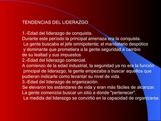 TENDENCIAS DEL LIDERAZGO 1.-Edad del liderazgo de conquista. Durante este período la principal amenaza era la conquista. La gente buscaba el jefe omnipotente; el mandatario despótico y dominante que prometiera a la gente seguridad a cambio  de su lealtad y sus impuestos 2.-Edad del liderazgo comercial. A comienzo de la edad industrial, la seguridad ya no era la función principal de liderazgo, la gente empezaba a buscar aquellos que pudieran indicarle como levantar su nivel de vida. 3.-Edad del liderazgo de organización. Se elevaron los estándares de vida y eran más fáciles de alcanzar.  La gente comenzóa buscar un sitio a donde "pertenecer". La medida del liderazgo se convirtió   en la capacidad de organizarse. 