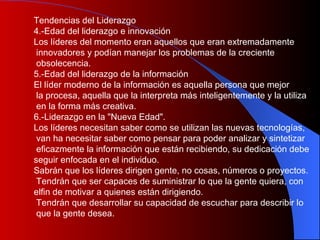 Tendencias del Liderazgo 4.-Edad del liderazgo e innovación Los líderes del momento eran aquellos que eran extremadamente innovadores y podían manejar los problemas de la creciente obsolecencia. 5.-Edad del liderazgo de la información  El líder moderno de la información es aquella persona que mejor la procesa, aquella que la interpreta más inteligentemente y la utiliza en la forma más creativa. 6.-Liderazgo en la "Nueva Edad". Los líderes necesitan saber como se utilizan las nuevas tecnologías, van ha necesitar saber como pensar para poder analizar y sintetizar eficazmente la información que están recibiendo, su dedicación debe  seguir enfocada en el individuo. Sabrán que los líderes dirigen gente, no cosas, números o proyectos. Tendrán que ser capaces de suministrar lo que la gente quiera, con  elfin de motivar a quienes están dirigiendo. Tendrán que desarrollar su capacidad de escuchar para describir lo que la gente desea.  
