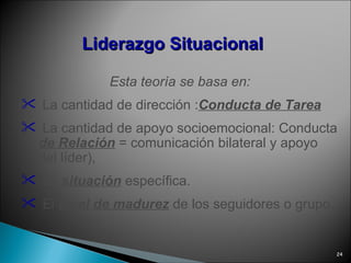Liderazgo   Situacional Esta teoría se basa en: La cantidad de dirección : Conducta de Tarea La cantidad de apoyo socioemocional: Conducta  de Relación  = comunicación bilateral y apoyo del líder), La  situación  específica. El  nivel de madurez  de los seguidores o grupo. 