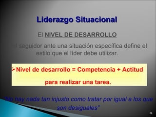 El  NIVEL DE DESARROLLO   del seguidor ante una situación específica define el estilo que el líder debe utilizar.  Nivel de desarrollo = Competencia + Actitud  para realizar una tarea. “ No hay nada tan injusto como tratar por igual a los que son desiguales” Liderazgo   Situacional 