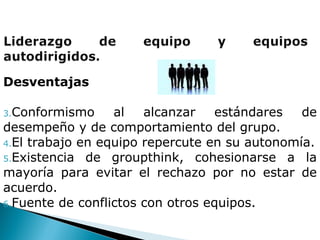 Desventajas  Conformismo al alcanzar estándares de desempeño y de comportamiento del grupo. El trabajo en equipo repercute en su autonomía. Existencia de groupthink, cohesionarse a la mayoría para evitar el rechazo por no estar de acuerdo. Fuente de conflictos con otros equipos. 