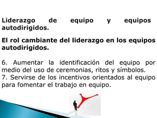 El rol cambiante del liderazgo en los equipos autodirigidos. 6. Aumentar la identificación del equipo por medio del uso de ceremonias, ritos y símbolos. 7. Servirse de los incentivos orientados al equipo para fomentar el trabajo en equipo. 