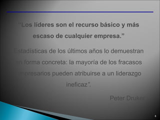 “ Los líderes son el recurso básico y más escaso de cualquier empresa.” Estadísticas de los últimos años lo demuestran en forma concreta: la mayoría de los fracasos empresarios pueden atribuirse a un liderazgo ineficaz ”. Peter Druker 