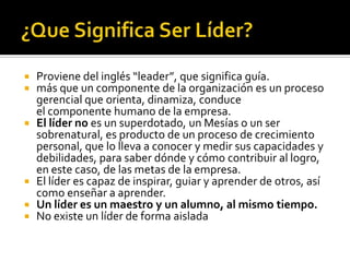    Proviene del inglés “leader”, que significa guía.
   más que un componente de la organización es un proceso
    gerencial que orienta, dinamiza, conduce
    el componente humano de la empresa.
   El líder no es un superdotado, un Mesías o un ser
    sobrenatural, es producto de un proceso de crecimiento
    personal, que lo lleva a conocer y medir sus capacidades y
    debilidades, para saber dónde y cómo contribuir al logro,
    en este caso, de las metas de la empresa.
   El líder es capaz de inspirar, guiar y aprender de otros, así
    como enseñar a aprender.
   Un líder es un maestro y un alumno, al mismo tiempo.
   No existe un líder de forma aislada
 