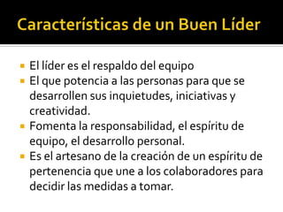    El líder es el respaldo del equipo
   El que potencia a las personas para que se
    desarrollen sus inquietudes, iniciativas y
    creatividad.
   Fomenta la responsabilidad, el espíritu de
    equipo, el desarrollo personal.
   Es el artesano de la creación de un espíritu de
    pertenencia que une a los colaboradores para
    decidir las medidas a tomar.
 