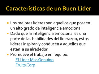    Los mejores líderes son aquellos que poseen
    un alto grado de inteligencia emocional.
   Dado que la inteligencia emocional es una
    parte de las habilidades del liderazgo, estos
    líderes inspiran y conducen a aquellos que
    están a su alrededor.
   Promueve el trabajo en `equipo.
       El Líder Mas Genuino
       Fruits Corp
 